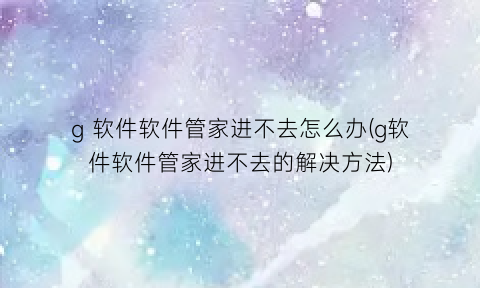 “g软件软件管家进不去怎么办(g软件软件管家进不去的解决方法)